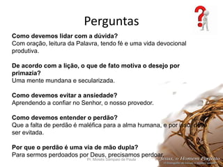 Perguntas
Pr. Moisés Sampaio de Paula 48
Como devemos lidar com a dúvida?
Com oração, leitura da Palavra, tendo fé e uma vida devocional
produtiva.
De acordo com a lição, o que de fato motiva o desejo por
primazia?
Uma mente mundana e secularizada.
Como devemos evitar a ansiedade?
Aprendendo a confiar no Senhor, o nosso provedor.
Como devemos entender o perdão?
Que a falta de perdão é maléfica para a alma humana, e por isso, deve
ser evitada.
Por que o perdão é uma via de mão dupla?
Para sermos perdoados por Deus, precisamos perdoar.
 