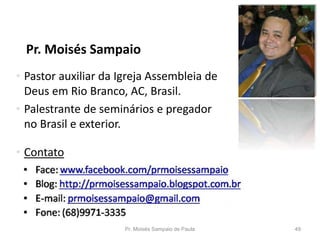 Pr. Moisés Sampaio
Pr. Moisés Sampaio de Paula 49
• Pastor auxiliar da Igreja Assembleia de
Deus em Rio Branco, AC, Brasil.
• Palestrante de seminários e pregador
no Brasil e exterior.
• Contato
 