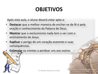 OBJETIVOS
Pr. Moisés Sampaio de Paula 5
Após esta aula, o aluno deverá estar apto a:
• Destacar que a melhor maneira de encher-se de fé é pela
oração e conhecimento da Palavra de Deus.
• Mostrar que o exclusivismo nada tem a ver com o
ensinamento de Jesus.
• Explicar o perigo de um coração avarento e suas
consequências.
• Estimular os crentes a perdoar uns aos outros
 