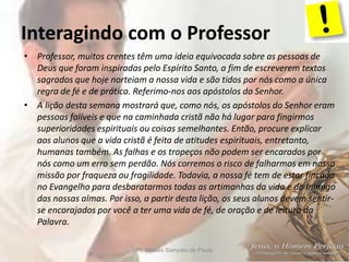 Interagindo com o Professor
Pr. Moisés Sampaio de Paula 6
• Professor, muitos crentes têm uma ideia equivocada sobre as pessoas de
Deus que foram inspiradas pelo Espírito Santo, a fim de escreverem textos
sagrados que hoje norteiam a nossa vida e são tidos por nós como a única
regra de fé e de prática. Referimo-nos aos apóstolos do Senhor.
• A lição desta semana mostrará que, como nós, os apóstolos do Senhor eram
pessoas falíveis e que na caminhada cristã não há lugar para fingirmos
superioridades espirituais ou coisas semelhantes. Então, procure explicar
aos alunos que a vida cristã é feita de atitudes espirituais, entretanto,
humanas também. As falhas e os tropeços não podem ser encarados por
nós como um erro sem perdão. Nós corremos o risco de falharmos em nossa
missão por fraqueza ou fragilidade. Todavia, a nossa fé tem de estar fincada
no Evangelho para desbaratarmos todas as artimanhas da vida e do Inimigo
das nossas almas. Por isso, a partir desta lição, os seus alunos devem sentir-
se encorajados por você a ter uma vida de fé, de oração e de leitura da
Palavra.
 