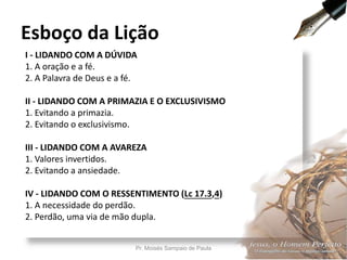 I - LIDANDO COM A DÚVIDA
1. A oração e a fé.
2. A Palavra de Deus e a fé.
II - LIDANDO COM A PRIMAZIA E O EXCLUSIVISMO
1. Evitando a primazia.
2. Evitando o exclusivismo.
III - LIDANDO COM A AVAREZA
1. Valores invertidos.
2. Evitando a ansiedade.
IV - LIDANDO COM O RESSENTIMENTO (Lc 17.3,4)
1. A necessidade do perdão.
2. Perdão, uma via de mão dupla.
Esboço da Lição
Pr. Moisés Sampaio de Paula 7
 
