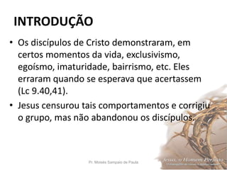 INTRODUÇÃO
Pr. Moisés Sampaio de Paula 9
• Os discípulos de Cristo demonstraram, em
certos momentos da vida, exclusivismo,
egoísmo, imaturidade, bairrismo, etc. Eles
erraram quando se esperava que acertassem
(Lc 9.40,41).
• Jesus censurou tais comportamentos e corrigiu
o grupo, mas não abandonou os discípulos.
 