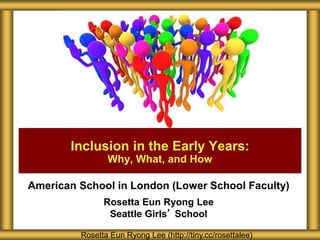American School in London (Lower School Faculty)
Rosetta Eun Ryong Lee
Seattle Girls’ School
Inclusion in the Early Years:
Why, What, and How
Rosetta Eun Ryong Lee (http://tiny.cc/rosettalee)
 