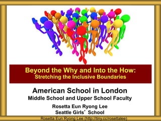 American School in London
Middle School and Upper School Faculty
Rosetta Eun Ryong Lee
Seattle Girls’ School
Beyond the Why and Into the How:
Stretching the Inclusive Boundaries
Rosetta Eun Ryong Lee (http://tiny.cc/rosettalee)
 