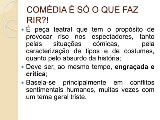 COMÉDIA É SÓ O QUE FAZ
RIR?!
 É peça teatral que tem o propósito de
provocar riso nos espectadores, tanto
pelas situações cómicas, pela
caracterização de tipos e de costumes,
quanto pelo absurdo da história;
 Deve ser, ao mesmo tempo, engraçada e
crítica;
 Baseia-se principalmente em conflitos
sentimentais humanos, muitas vezes com
um tema geral triste.
 