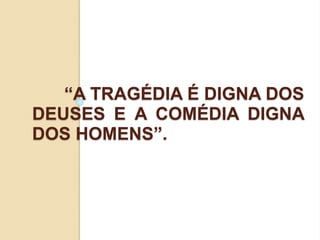 “A TRAGÉDIA É DIGNA DOS
DEUSES E A COMÉDIA DIGNA
DOS HOMENS”.
 