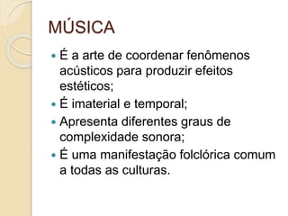 MÚSICA
 É a arte de coordenar fenômenos
acústicos para produzir efeitos
estéticos;
 É imaterial e temporal;
 Apresenta diferentes graus de
complexidade sonora;
 É uma manifestação folclórica comum
a todas as culturas.
 