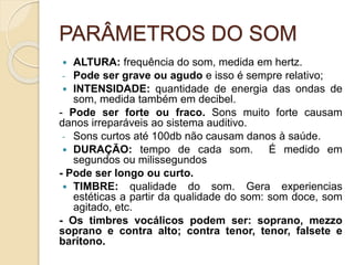 PARÂMETROS DO SOM
 ALTURA: frequência do som, medida em hertz.
- Pode ser grave ou agudo e isso é sempre relativo;
 INTENSIDADE: quantidade de energia das ondas de
som, medida também em decibel.
- Pode ser forte ou fraco. Sons muito forte causam
danos irreparáveis ao sistema auditivo.
- Sons curtos até 100db não causam danos à saúde.
 DURAÇÃO: tempo de cada som. É medido em
segundos ou milissegundos
- Pode ser longo ou curto.
 TIMBRE: qualidade do som. Gera experiencias
estéticas a partir da qualidade do som: som doce, som
agitado, etc.
- Os timbres vocálicos podem ser: soprano, mezzo
soprano e contra alto; contra tenor, tenor, falsete e
barítono.
 