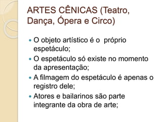 ARTES CÊNICAS (Teatro,
Dança, Ópera e Circo)
 O objeto artístico é o próprio
espetáculo;
 O espetáculo só existe no momento
da apresentação;
 A filmagem do espetáculo é apenas o
registro dele;
 Atores e bailarinos são parte
integrante da obra de arte;
 