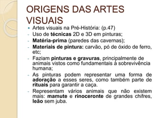 ORIGENS DAS ARTES
VISUAIS
 Artes visuais na Pré-História: (p.47)
- Uso de técnicas 2D e 3D em pinturas;
- Matéria-prima (paredes das cavernas);
- Materiais de pintura: carvão, pó de óxido de ferro,
etc;
- Faziam pinturas e gravuras, principalmente de
animais vistos como fundamentais à sobrevivência
humana;
- As pinturas podem representar uma forma de
adoração a esses seres, como também parte de
rituais para garantir a caça.
- Representam vários animais que não existem
mais: mamute e rinoceronte de grandes chifres,
leão sem juba.
 