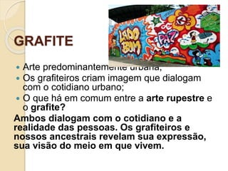 GRAFITE
 Arte predominantemente urbana;
 Os grafiteiros criam imagem que dialogam
com o cotidiano urbano;
 O que há em comum entre a arte rupestre e
o grafite?
Ambos dialogam com o cotidiano e a
realidade das pessoas. Os grafiteiros e
nossos ancestrais revelam sua expressão,
sua visão do meio em que vivem.
 
