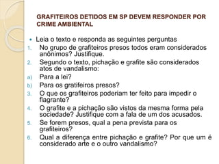 GRAFITEIROS DETIDOS EM SP DEVEM RESPONDER POR
CRIME AMBIENTAL
 Leia o texto e responda as seguintes perguntas
1. No grupo de grafiteiros presos todos eram considerados
anônimos? Justifique.
2. Segundo o texto, pichação e grafite são considerados
atos de vandalismo:
a) Para a lei?
b) Para os gratifeiros presos?
3. O que os grafiteiros poderiam ter feito para impedir o
flagrante?
4. O grafite e a pichação são vistos da mesma forma pela
sociedade? Justifique com a fala de um dos acusados.
5. Se forem presos, qual a pena prevista para os
grafiteiros?
6. Qual a diferença entre pichação e grafite? Por que um é
considerado arte e o outro vandalismo?
 