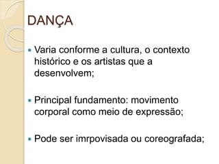 DANÇA
 Varia conforme a cultura, o contexto
histórico e os artistas que a
desenvolvem;
 Principal fundamento: movimento
corporal como meio de expressão;
 Pode ser imrpovisada ou coreografada;
 