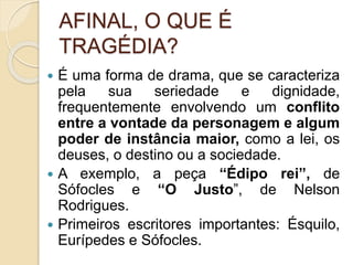 AFINAL, O QUE É
TRAGÉDIA?
 É uma forma de drama, que se caracteriza
pela sua seriedade e dignidade,
frequentemente envolvendo um conflito
entre a vontade da personagem e algum
poder de instância maior, como a lei, os
deuses, o destino ou a sociedade.
 A exemplo, a peça “Édipo rei”, de
Sófocles e “O Justo”, de Nelson
Rodrigues.
 Primeiros escritores importantes: Ésquilo,
Eurípedes e Sófocles.
 