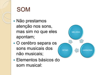 SOM
 Não prestamos
atenção nos sons,
mas sim no que eles
apontam;
 O cerébro separa os
sons musicais dos
não musicais;
 Elementos básicos do
som musical:
MELODIA
HARMONIA
RITMO
 