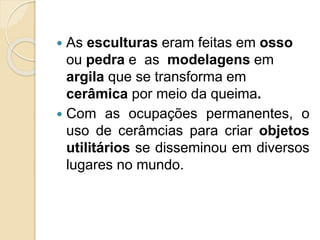 As esculturas eram feitas em osso
ou pedra e as modelagens em
argila que se transforma em
cerâmica por meio da queima.
 Com as ocupações permanentes, o
uso de cerâmcias para criar objetos
utilitários se disseminou em diversos
lugares no mundo.
 