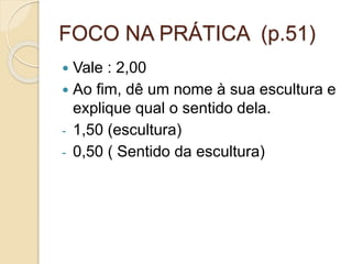 FOCO NA PRÁTICA (p.51)
 Vale : 2,00
 Ao fim, dê um nome à sua escultura e
explique qual o sentido dela.
- 1,50 (escultura)
- 0,50 ( Sentido da escultura)
 