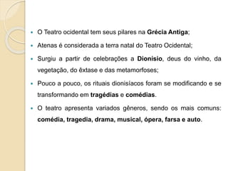  O Teatro ocidental tem seus pilares na Grécia Antiga;
 Atenas é considerada a terra natal do Teatro Ocidental;
 Surgiu a partir de celebrações a Dionísio, deus do vinho, da
vegetação, do êxtase e das metamorfoses;
 Pouco a pouco, os rituais dionisíacos foram se modificando e se
transformando em tragédias e comédias.
 O teatro apresenta variados gêneros, sendo os mais comuns:
comédia, tragedia, drama, musical, ópera, farsa e auto.
 