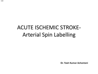 ACUTE ISCHEMIC STROKE-
Arterial Spin Labelling
Dr. Yash Kumar Achantani
OSR
 