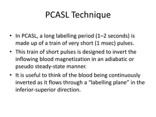 PCASL Technique
• In PCASL, a long labelling period (1–2 seconds) is
made up of a train of very short (1 msec) pulses.
• This train of short pulses is designed to invert the
inflowing blood magnetization in an adiabatic or
pseudo steady-state manner.
• It is useful to think of the blood being continuously
inverted as it flows through a “labelling plane” in the
inferior-superior direction.
 