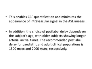 • This enables CBF quantification and minimizes the
appearance of intravascular signal in the ASL images.
• In addition, the choice of postlabel delay depends on
the subject’s age, with older subjects showing longer
arterial arrival times. The recommended postlabel
delay for paediatric and adult clinical populations is
1500 msec and 2000 msec, respectively.
 