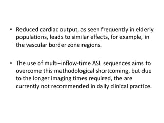 • Reduced cardiac output, as seen frequently in elderly
populations, leads to similar effects, for example, in
the vascular border zone regions.
• The use of multi–inflow-time ASL sequences aims to
overcome this methodological shortcoming, but due
to the longer imaging times required, the are
currently not recommended in daily clinical practice.
 