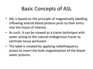 Basic Concepts of ASL
• ASL is based on the principle of magnetically labelling
inflowing arterial blood protons prior to their entry
into the tissue of interest.
• As such, it can be viewed as a tracer technique with
water acting as the natural endogenous tracer to
estimate tissue perfusion.
• The label is created by applying radiofrequency
pulses to invert the bulk magnetization of the blood
water protons.
 
