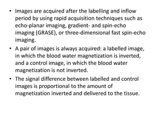 • Images are acquired after the labelling and inflow
period by using rapid acquisition techniques such as
echo-planar imaging, gradient- and spin-echo
imaging (GRASE), or three-dimensional fast spin-echo
imaging.
• A pair of images is always acquired: a labelled image,
in which the blood water magnetization is inverted,
and a control image, in which the blood water
magnetization is not inverted.
• The signal difference between labelled and control
images is proportional to the amount of
magnetization inverted and delivered to the tissue.
 