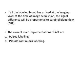 • If all the labelled blood has arrived at the imaging
voxel at the time of image acquisition, the signal
difference will be proportional to cerebral blood flow
(CBF).
• The current main implementations of ASL are
a. Pulsed labelling.
b. Pseudo continuous labelling.
 
