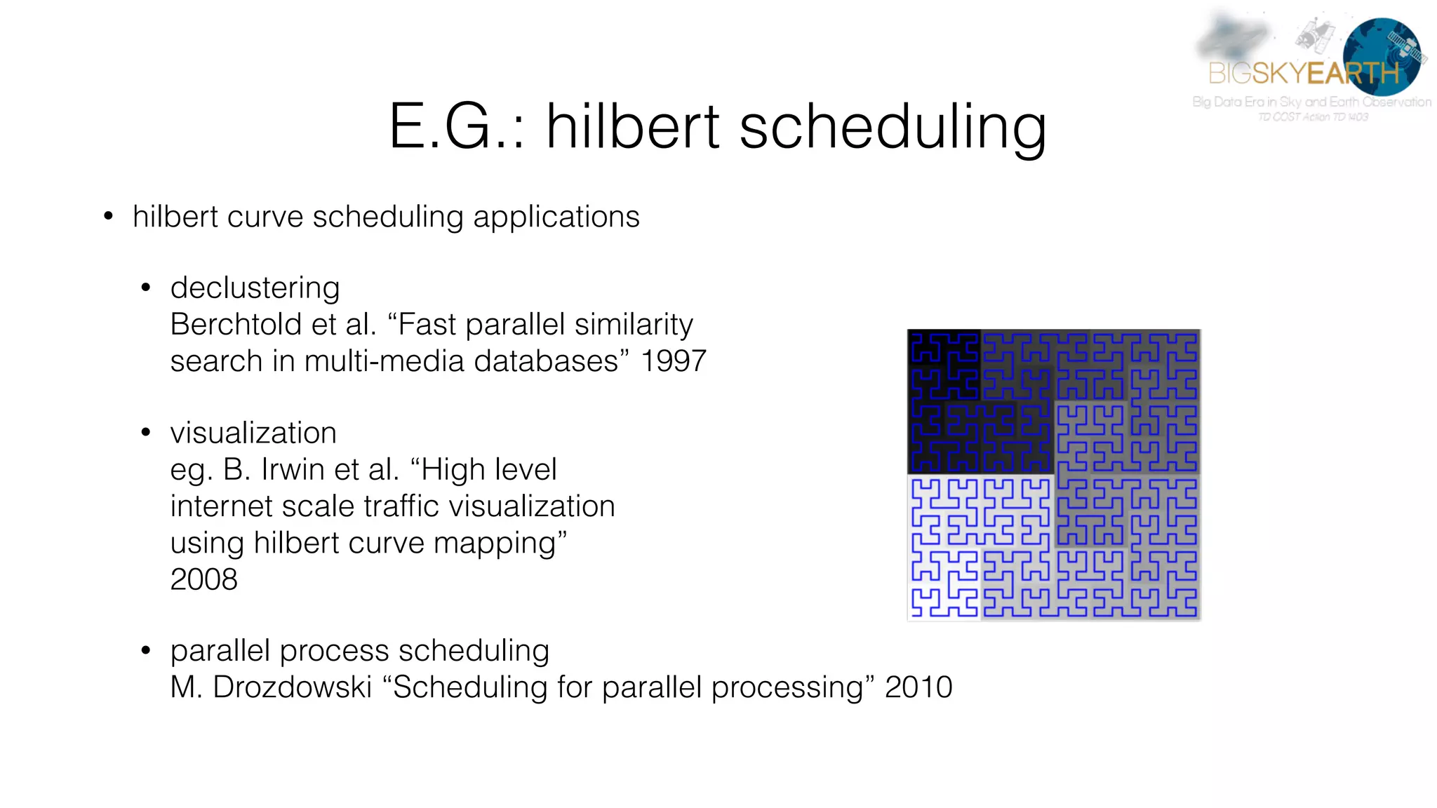 E.G.: hilbert scheduling • hilbert curve scheduling applications • declustering  Berchtold et al. “Fast parallel similarity   search in multi-media databases” 1997 • visualization  eg. B. Irwin et al. “High level   internet scale trafﬁc visualization   using hilbert curve mapping”  2008 • parallel process scheduling  M. Drozdowski “Scheduling for parallel processing” 2010  