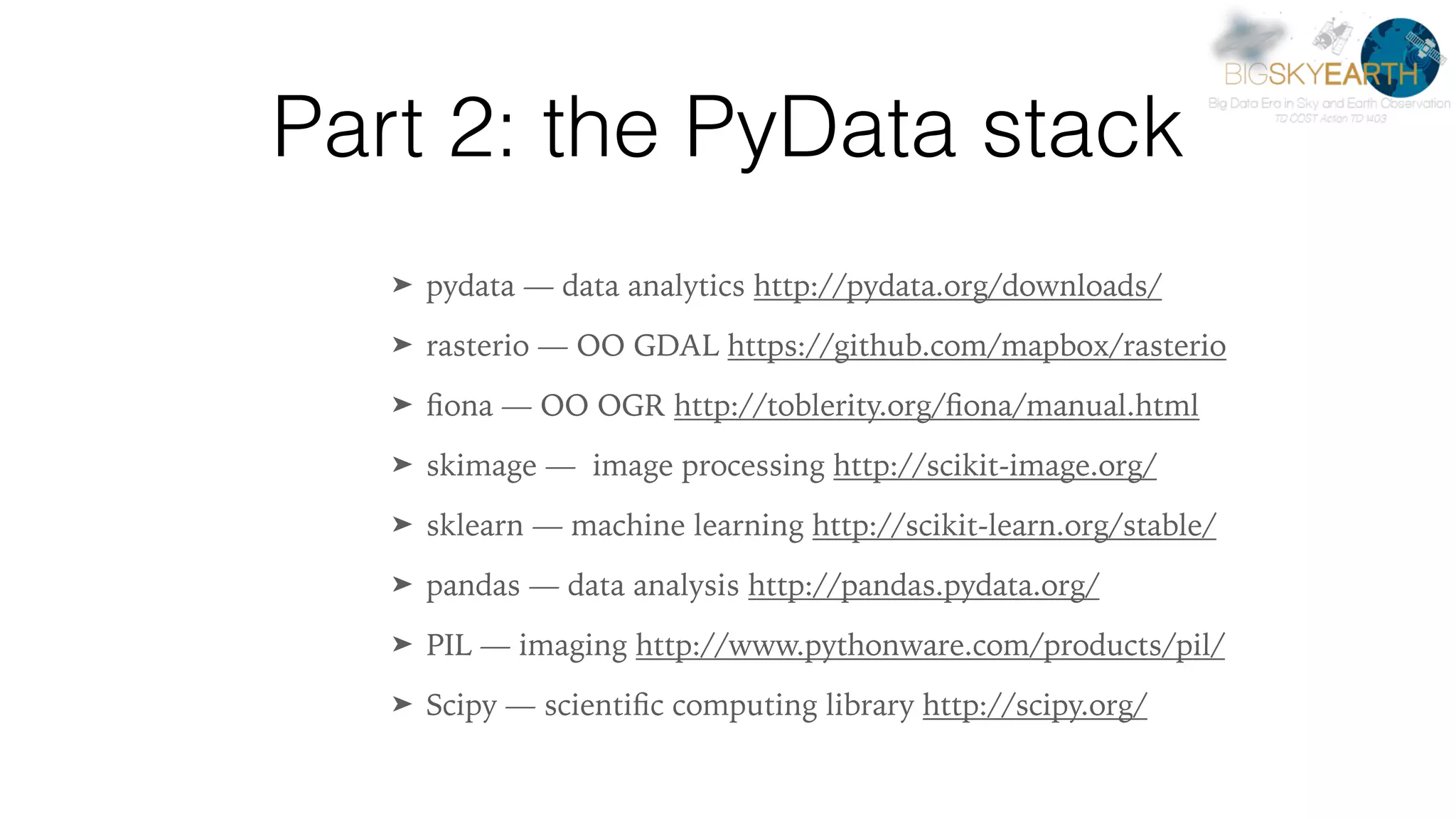 Part 2: the PyData stack ➤ pydata — data analytics http://pydata.org/downloads/ ➤ rasterio — OO GDAL https://github.com/mapbox/rasterio ➤ ﬁona — OO OGR http://toblerity.org/ﬁona/manual.html ➤ skimage — image processing http://scikit-image.org/ ➤ sklearn — machine learning http://scikit-learn.org/stable/ ➤ pandas — data analysis http://pandas.pydata.org/ ➤ PIL — imaging http://www.pythonware.com/products/pil/ ➤ Scipy — scientiﬁc computing library http://scipy.org/ 