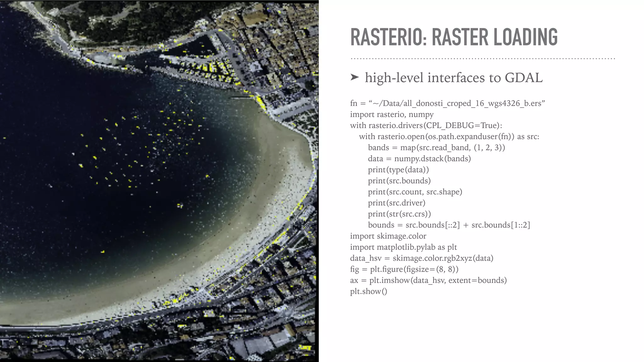 RASTERIO: RASTER LOADING ➤ high-level interfaces to GDAL fn = “~/Data/all_donosti_croped_16_wgs4326_b.ers” import rasterio, numpy with rasterio.drivers(CPL_DEBUG=True): with rasterio.open(os.path.expanduser(fn)) as src: bands = map(src.read_band, (1, 2, 3)) data = numpy.dstack(bands) print(type(data)) print(src.bounds) print(src.count, src.shape) print(src.driver) print(str(src.crs)) bounds = src.bounds[::2] + src.bounds[1::2] import skimage.color import matplotlib.pylab as plt data_hsv = skimage.color.rgb2xyz(data) ﬁg = plt.ﬁgure(ﬁgsize=(8, 8)) ax = plt.imshow(data_hsv, extent=bounds) plt.show() 