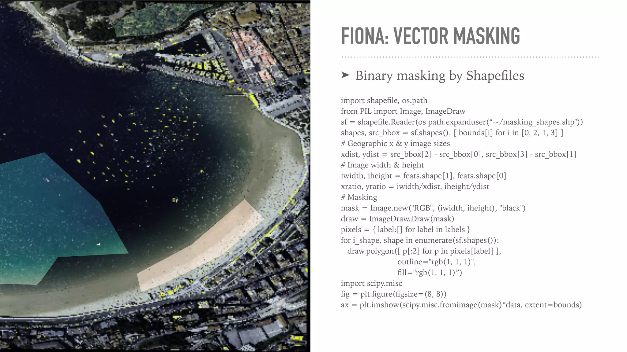 FIONA: VECTOR MASKING ➤ Binary masking by Shapeﬁles import shapeﬁle, os.path from PIL import Image, ImageDraw sf = shapeﬁle.Reader(os.path.expanduser(“~/masking_shapes.shp")) shapes, src_bbox = sf.shapes(), [ bounds[i] for i in [0, 2, 1, 3] ] # Geographic x & y image sizes xdist, ydist = src_bbox[2] - src_bbox[0], src_bbox[3] - src_bbox[1] # Image width & height iwidth, iheight = feats.shape[1], feats.shape[0] xratio, yratio = iwidth/xdist, iheight/ydist # Masking mask = Image.new("RGB", (iwidth, iheight), "black") draw = ImageDraw.Draw(mask) pixels = { label:[] for label in labels } for i_shape, shape in enumerate(sf.shapes()): draw.polygon([ p[:2] for p in pixels[label] ], outline="rgb(1, 1, 1)", ﬁll="rgb(1, 1, 1)”) import scipy.misc ﬁg = plt.ﬁgure(ﬁgsize=(8, 8)) ax = plt.imshow(scipy.misc.fromimage(mask)*data, extent=bounds) 