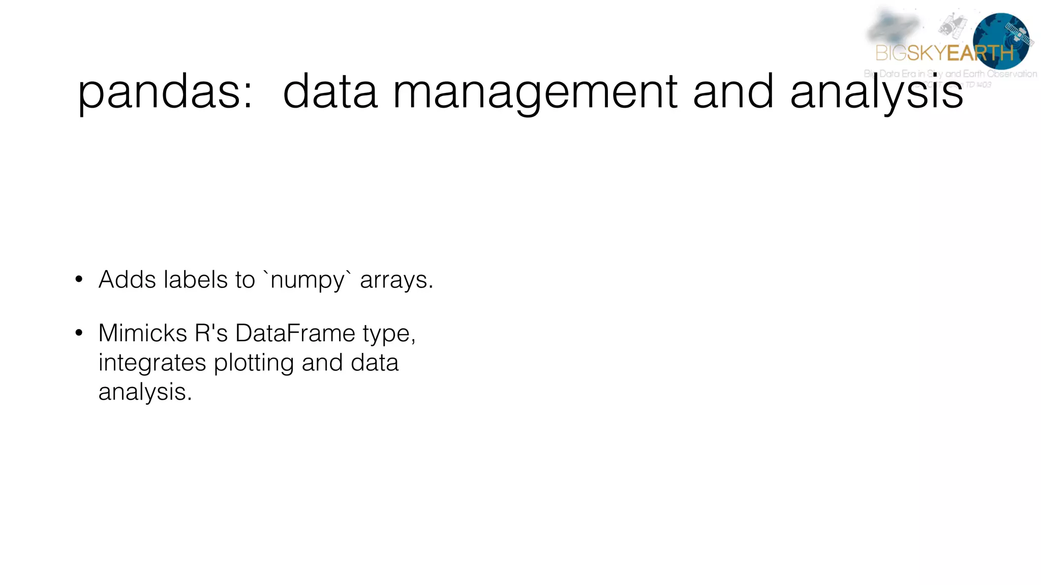 pandas: data management and analysis • Adds labels to `numpy` arrays. • Mimicks R's DataFrame type, integrates plotting and data analysis. 