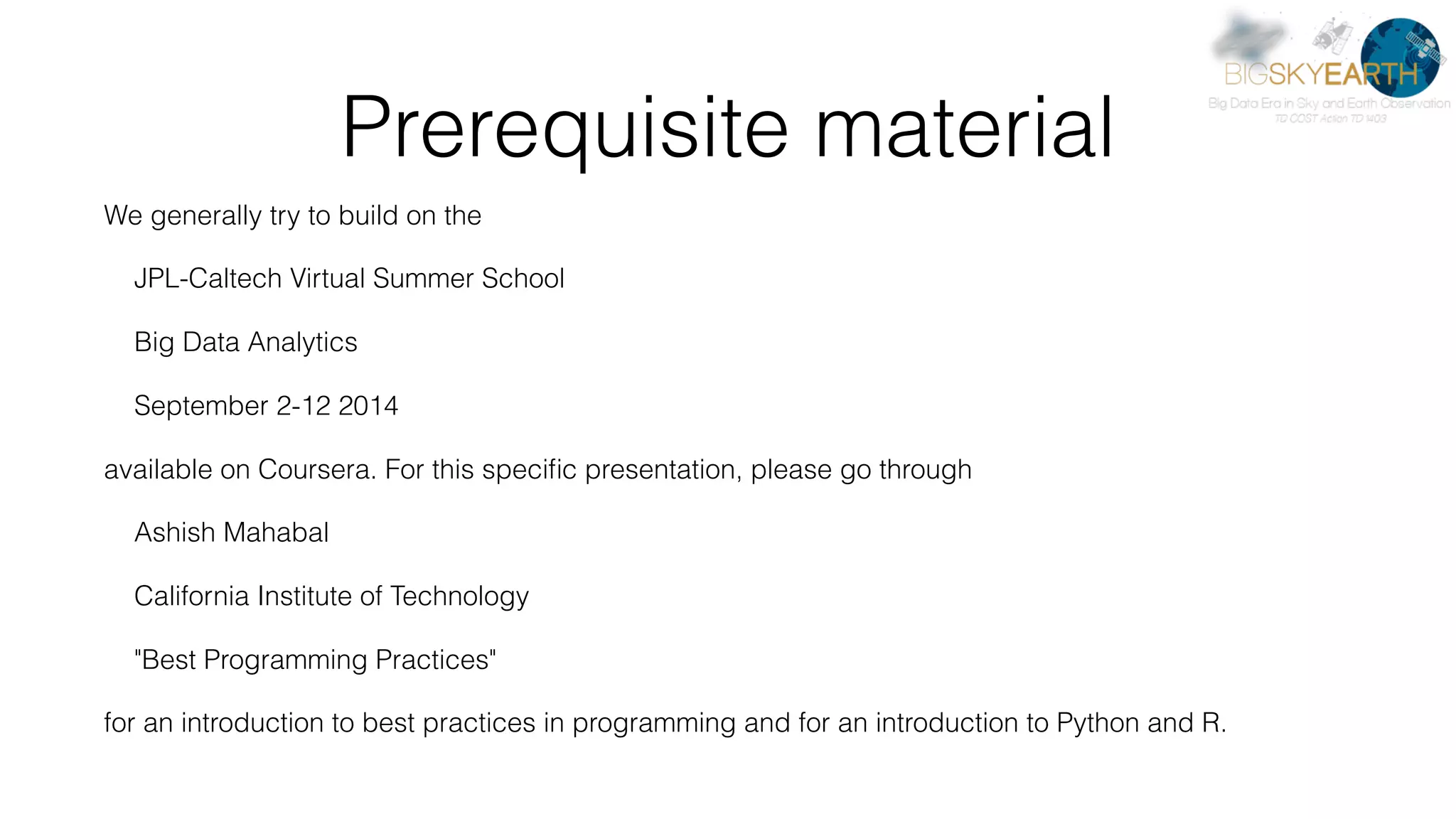 Prerequisite material We generally try to build on the JPL-Caltech Virtual Summer School Big Data Analytics September 2-12 2014 available on Coursera. For this speciﬁc presentation, please go through Ashish Mahabal California Institute of Technology "Best Programming Practices" for an introduction to best practices in programming and for an introduction to Python and R. 
