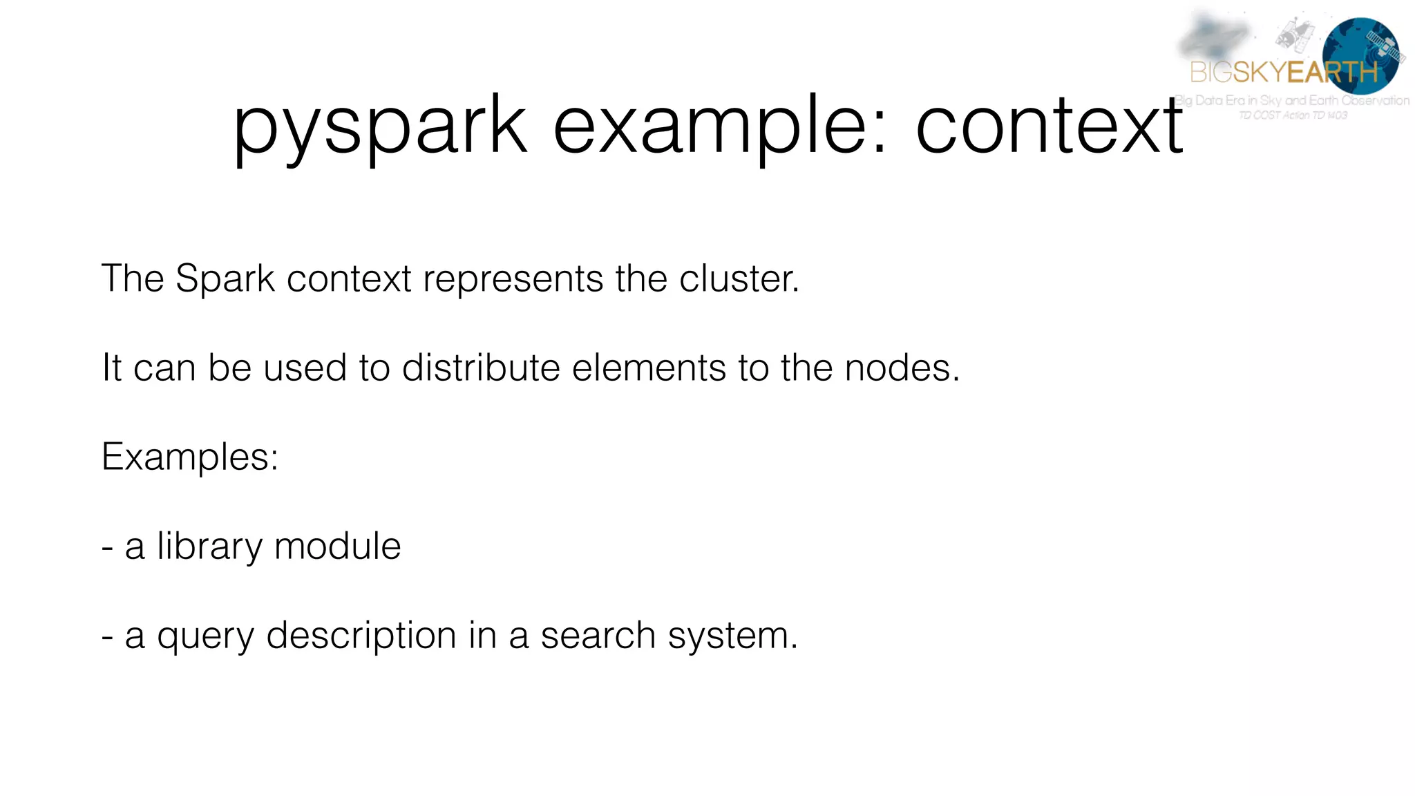 pyspark example: context The Spark context represents the cluster. It can be used to distribute elements to the nodes. Examples: - a library module - a query description in a search system. 