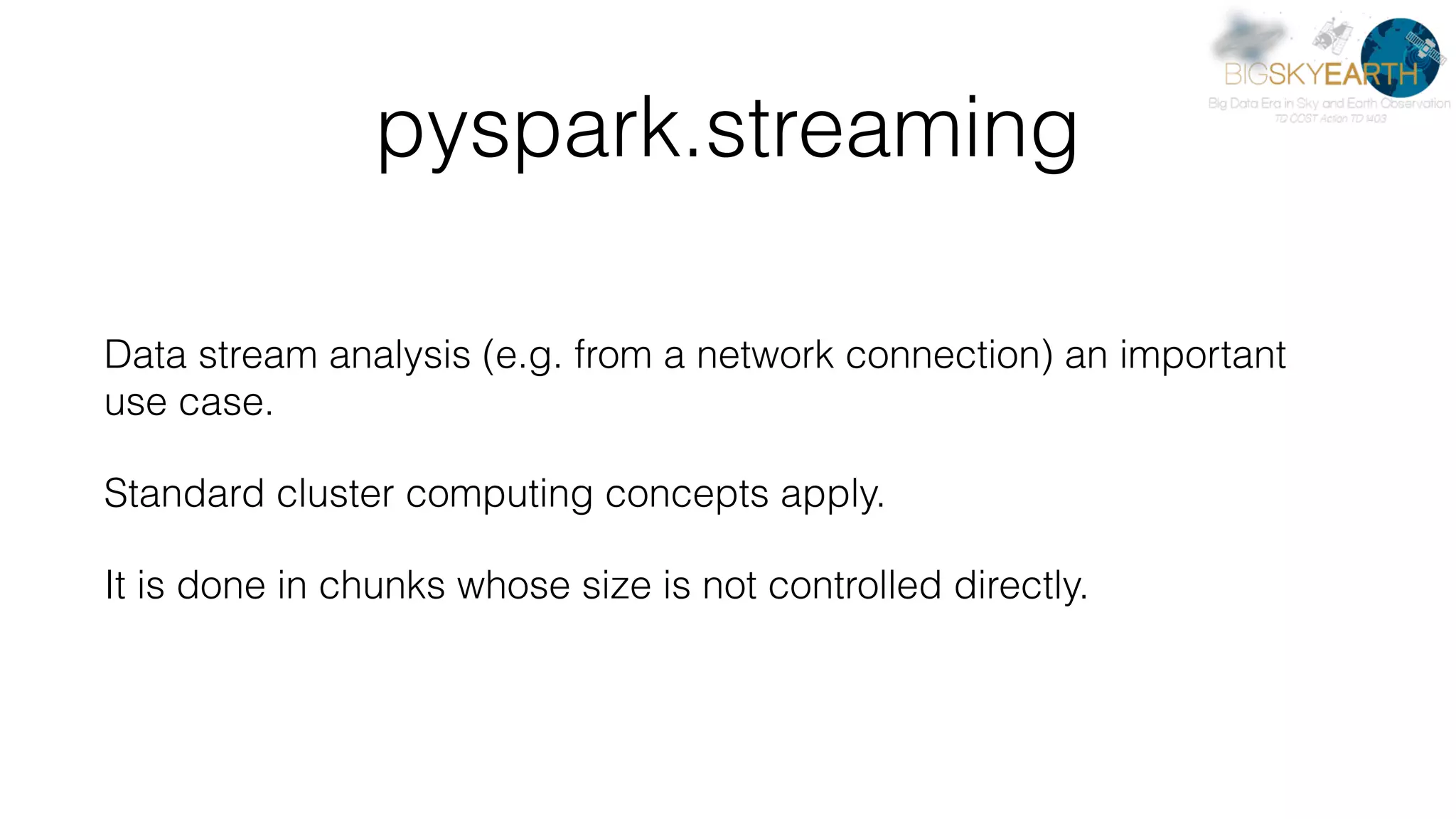 pyspark.streaming Data stream analysis (e.g. from a network connection) an important use case. Standard cluster computing concepts apply. It is done in chunks whose size is not controlled directly. 