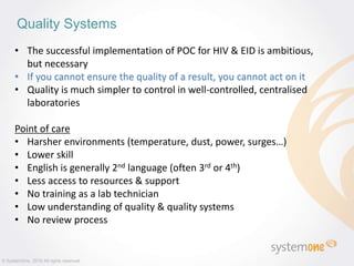 Quality Systems
© SystemOne, 2016 All rights reserved.
• The successful implementation of POC for HIV & EID is ambitious,
but necessary
• If you cannot ensure the quality of a result, you cannot act on it
• Quality is much simpler to control in well-controlled, centralised
laboratories
Point of care
• Harsher environments (temperature, dust, power, surges…)
• Lower skill
• English is generally 2nd language (often 3rd or 4th)
• Less access to resources & support
• No training as a lab technician
• Low understanding of quality & quality systems
• No review process
 