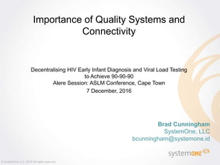 Brad Cunningham
SystemOne, LLC
bcunningham@systemone.id
Importance of Quality Systems and
Connectivity
Decentralising HIV Early Infant Diagnosis and Viral Load Testing
to Achieve 90-90-90
Alere Session: ASLM Conference, Cape Town
7 December, 2016
© SystemOne LLC, 2016 All rights reserved.
 