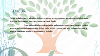 DABUR
Dabur India limited is a leading Indian consumer goods company with interests in hair care,
oral care, health care, skin care, home care and foods.
From its humble beginnings in the by lanes of Calcutta way back in 1884 as
an Ayurveda medicines company, Dabur India ltd has come a long way today to become a
leading consumer products manufacturer in India.
 