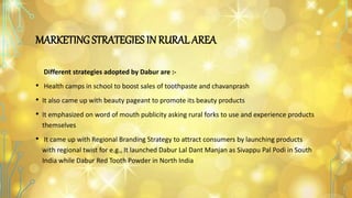 MARKETING STRATEGIES IN RURAL AREA
Different strategies adopted by Dabur are :-
• Health camps in school to boost sales of toothpaste and chavanprash
• It also came up with beauty pageant to promote its beauty products
• It emphasized on word of mouth publicity asking rural forks to use and experience products
themselves
• It came up with Regional Branding Strategy to attract consumers by launching products
with regional twist for e.g., It launched Dabur Lal Dant Manjan as Sivappu Pal Podi in South
India while Dabur Red Tooth Powder in North India
 