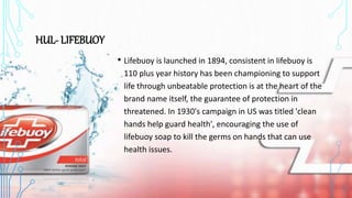 HUL- LIFEBUOY
• Lifebuoy is launched in 1894, consistent in lifebuoy is
110 plus year history has been championing to support
life through unbeatable protection is at the heart of the
brand name itself, the guarantee of protection in
threatened. In 1930's campaign in US was titled 'clean
hands help guard health', encouraging the use of
lifebuoy soap to kill the germs on hands that can use
health issues.
 