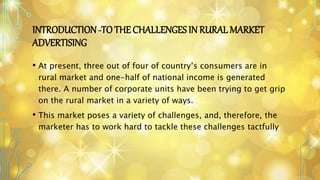 INTRODUCTION-TO THE CHALLENGES IN RURAL MARKET
ADVERTISING
• At present, three out of four of country’s consumers are in
rural market and one-half of national income is generated
there. A number of corporate units have been trying to get grip
on the rural market in a variety of ways.
• This market poses a variety of challenges, and, therefore, the
marketer has to work hard to tackle these challenges tactfully.
 