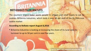 BRITANNIA'S TIGERBISCUITS
The country’s largest baker wants people in villages and small towns to eat its
cookies. Britannia Industries, which lords it over 40 per cent of the Rs 204-crore
cookie market
According to Kolkata report August 8,2016
• Britannia Industries is looking at increasing the share of its rural sales to
turnover to up to 50 per cent in next five years.
 
