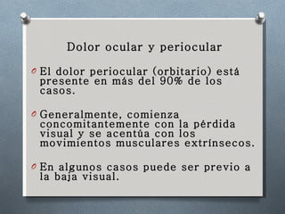Dolor ocular y periocular El dolor periocular (orbitario) está presente en más del 90% de los casos. Generalmente, comienza concomitantemente con la pérdida visual y se acentúa con los movimientos musculares extrínsecos.  En algunos casos puede ser previo a la baja visual. 