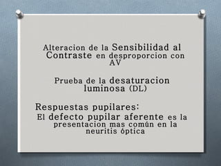 Alteracion de la  Sensibilidad al Contraste  en desproporcion con AV Prueba de la  desaturacion luminosa  (DL) Respuestas pupilares: El  defecto pupilar aferente  es la presentacion mas común en la neuritis óptica 