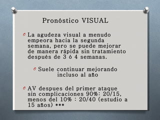 Pronóstico VISUAL La agudeza visual a menudo empeora hacia la segunda semana, pero se puede mejorar de manera rápida sin tratamiento después de 3 ó 4 semanas.  Suele continuar mejorando incluso al año AV despues del primer ataque sin complicaciones 90%: 20/15, menos del 10% : 20/40 (estudio a 15 años) *** 