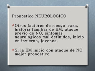 Pronóstico NEUROLOGICO Otros factores de riesgo: raza, historia familiar de EM, ataque previo de NO, sintomas  neurologicos mal definidos, inicio en invierno, jovenes. Si la EM inicio con ataque de NO mejor pronostico 