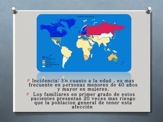 Incidencia: En cuanto a la edad , es mas frecuente en personas menores de 40 años y mayor en mujeres. Los familiares en primer grado de estos pacientes presentan 20 veces mas riesgo que la poblacion general de tener esta afección  