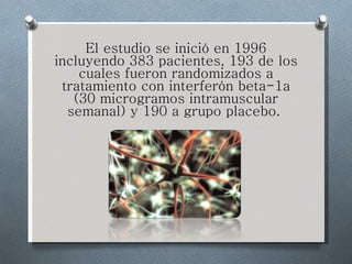 El estudio se inició en 1996 incluyendo 383 pacientes, 193 de los cuales fueron randomizados a tratamiento con interferón beta-1a (30 microgramos intramuscular semanal) y 190 a grupo placebo.  
